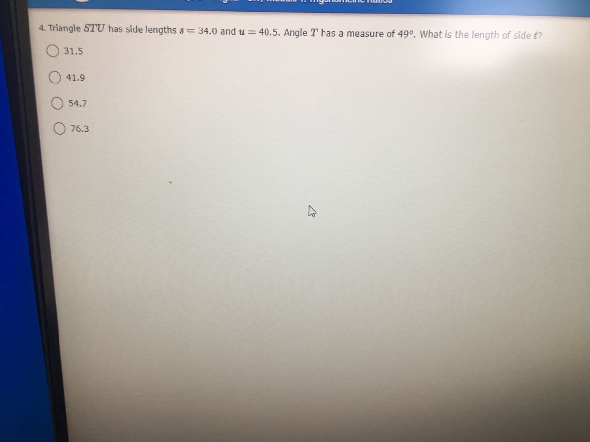 4. Triangle STU has side lengths s 34.0 and u = 40.5. Angle T has a measure of 49°. What is the length of side t?
O 31.5
O 41.9
O 54.7
O 76.3
