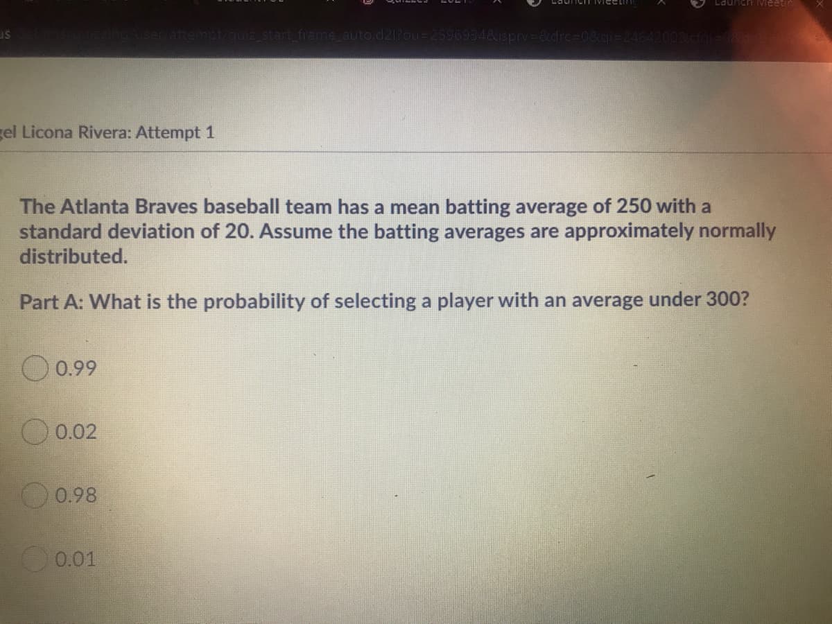 Launch Mieetin
attempt/quiz_start frame auto.d21?ou=2596934&isprv=&drc%30&gi-24642009
gel Licona Rivera: Attempt 1
The Atlanta Braves baseball team has a mean batting average of 250 with a
standard deviation of 20. Assume the batting averages are approximately normally
distributed.
Part A: What is the probability of selecting a player with an average under 300?
O 0.99
0.02
0.98
0.01
