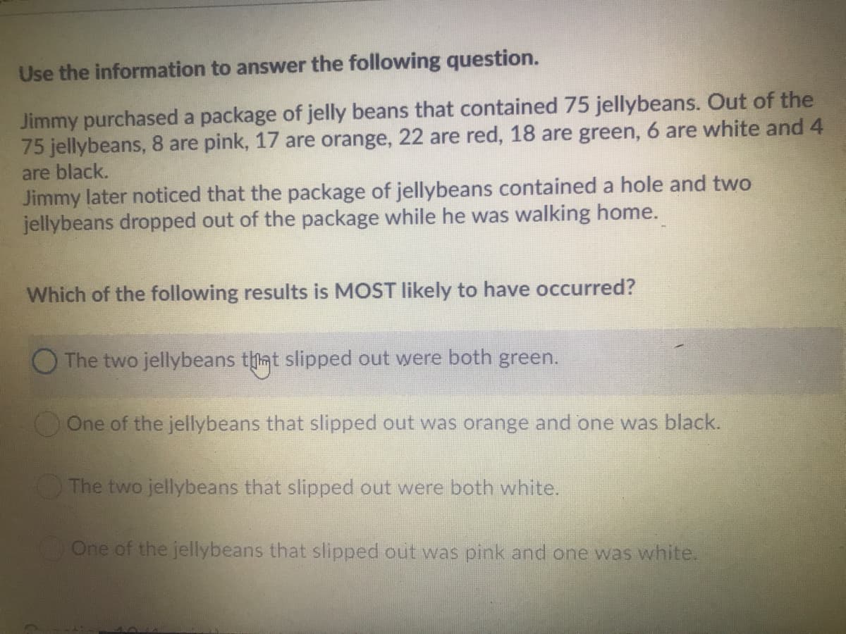 Use the information to answer the following question.
Jimmy purchased a package of jelly beans that contained 75 jellybeans. Out of the
75 jellybeans, 8 are pink, 17 are orange, 22 are red, 18 are green, 6 are white and 4
are black.
Jimmy later noticed that the package of jellybeans contained a hole and two
jellybeans dropped out of the package while he was walking home.
Which of the following results is MOST likely to have occurred?
O The two jellybeans tmt slipped out were both green.
One of the jellybeans that slipped out was orange and one was black.
The two jellybeans that slipped out were both white.
One of the jellybeans that slipped out was pink and one was white.
