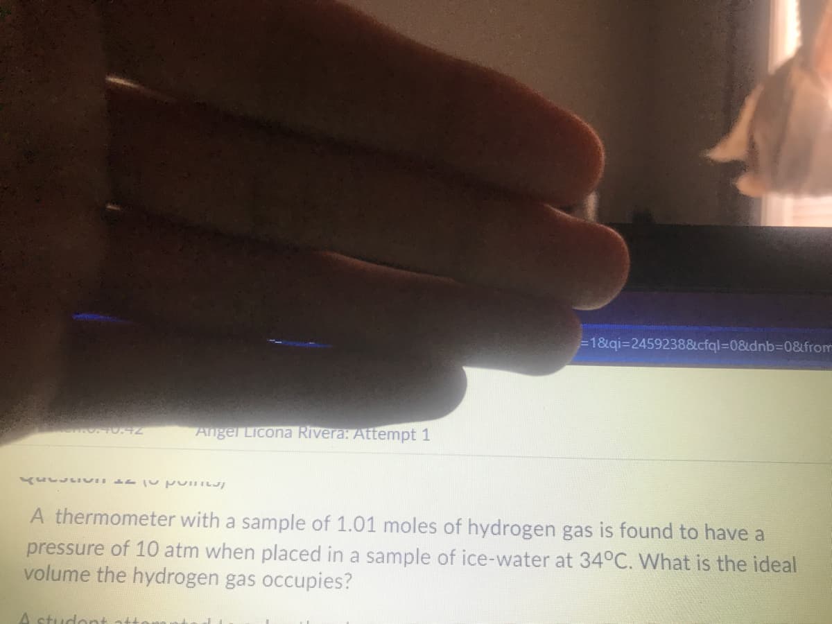 =1&qi=24592388cfql%=D0&dnb%3D0&from
Angel Licona Rivera: Attempt 1
A thermometer with a sample of 1.01 moles of hydrogen gas is found to have a
pressure of 10 atm when placed in a sample of ice-water at 34°C. What is the ideal
volume the hydrogen gas occupies?
A studont ati
