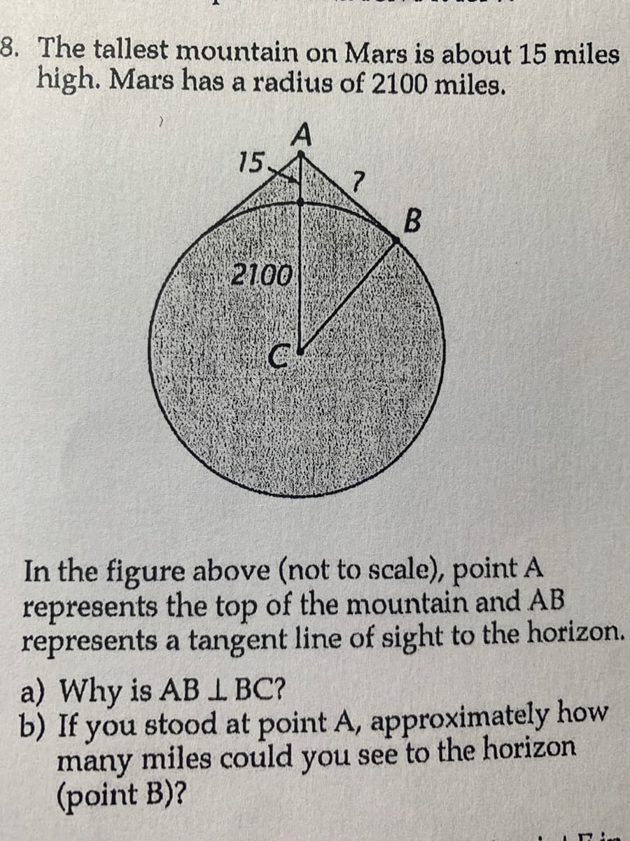 8. The tallest mountain on Mars is about 15 miles
high. Mars has a radius of 2100 miles.
A
>
15.
2100
CA
?
B
In the figure above (not to scale), point A
represents the top of the mountain and AB
represents a tangent line of sight to the horizon.
a) Why is AB LBC?
b) If you stood at point A, approximately how
many miles could you see to the horizon
(point B)?