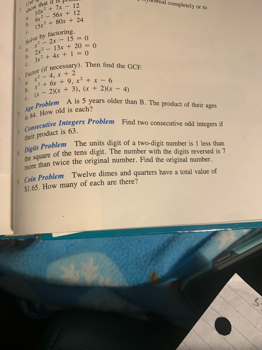 4.
Use
show that it
10x² + 7x - 12
9x²56x + 12
15x² + 80x + 24
a.
b.
C.
Solve by factoring.
x² - 2x 15 = 0
13x + 20 = 0
2x²
3x² + 4x + 1 = 0
a.
b.
C.
5. Factor (if necessary). Then find the GCF.
2. x² - 4, x + 2
B x² + 6x + 9₂ x² + x − 6
(x-2)(x + 3), (x + 2)(x-4)
C.
completely
or to
6. Age Problem A is 5 years older than B. The product of their ages
is 84. How old is each?
7. Consecutive Integers Problem Find two consecutive odd integers if
their product is 63.
8. Digits Problem The units digit of a two-digit number is 1 less than
the square of the tens digit. The number with the digits reversed is 7
more than twice the original number. Find the original number.
Coin Problem Twelve dimes and quarters have a total value of
$1.65. How many of each are there?
3