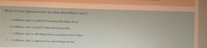 Which of these statements best describes what inflation rate is?
Oa Inflation rate is useful for knowing the labor force
Ob. Inflation rate is used in determining profits
Oc Inflation rate is calculated from consumer price index
d. Inflation rate is expressed in percentage terms
