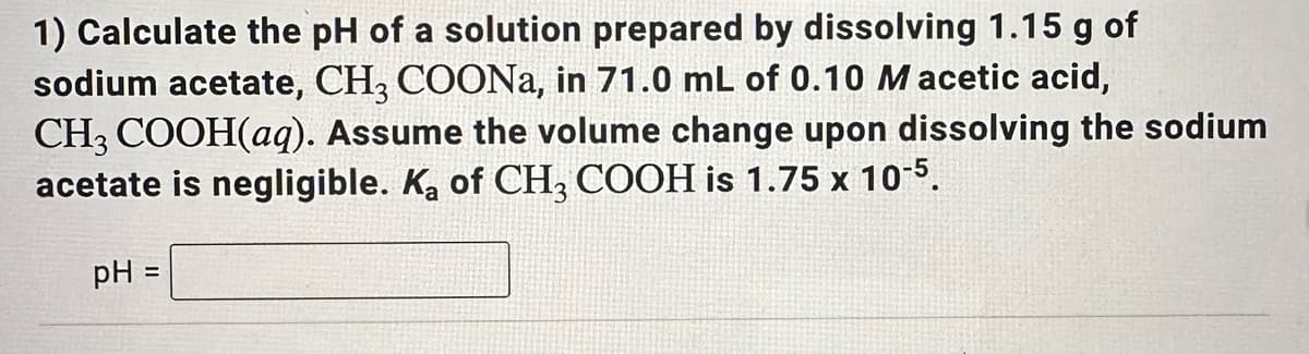 1) Calculate the pH of a solution prepared by dissolving 1.15 g of
sodium acetate, CH3 COONa, in 71.0 mL of 0.10 Macetic acid,
CH3 COOH(aq). Assume the volume change upon dissolving the sodium
acetate is negligible. Ka of CH3 COOH is 1.75 x 10-5.
pH =