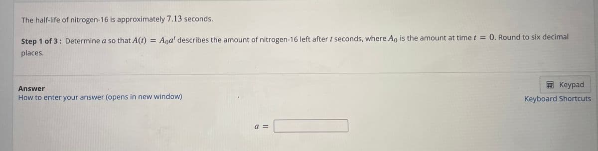 The half-life of nitrogen-16 is approximately 7.13 seconds.
Step 1 of 3: Determine a so that A(t) = Aoa' describes the amount of nitrogen-16 left after t seconds, where Ao is the amount at time t = 0. Round to six decimal
places.
Answer
How to enter your answer (opens in new window)
a
||
Keypad
Keyboard Shortcuts