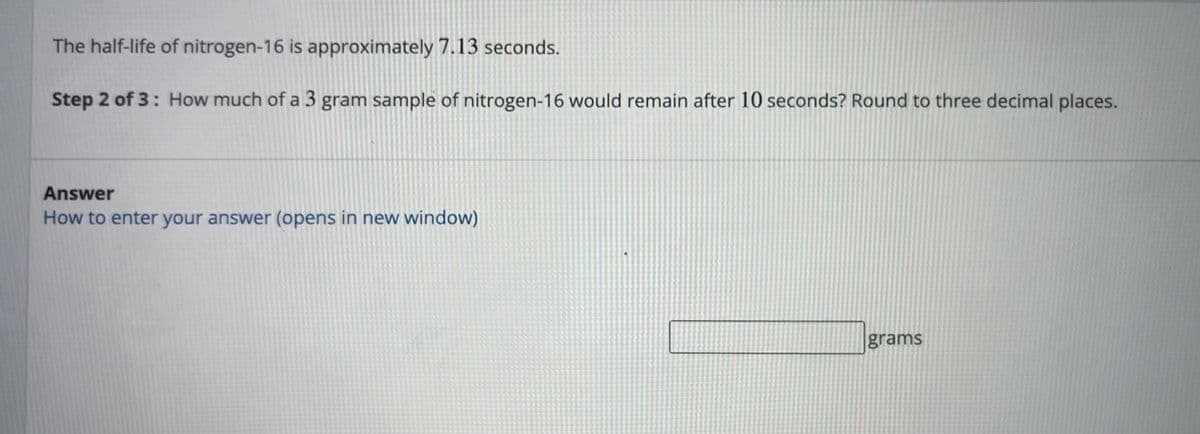 The half-life of nitrogen-16 is approximately 7.13 seconds.
Step 2 of 3: How much of a 3 gram sample of nitrogen-16 would remain after 10 seconds? Round to three decimal places.
Answer
How to enter your answer (opens in new window)
grams