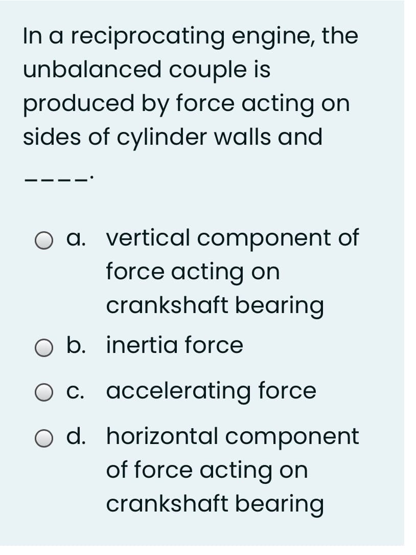 In a reciprocating engine, the
unbalanced couple is
produced by force acting on
sides of cylinder walls and
O a. vertical component of
force acting on
crankshaft bearing
O b. inertia force
O c. accelerating force
o d. horizontal component
of force acting on
crankshaft bearing
