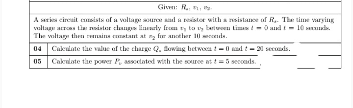 Given: R,, v1, v2.
A series circuit consists of a voltage source and a resistor with a resistance of R,. The time varying
voltage across the resistor changes linearly from v to vz between times t = 0 and t = 10 seconds.
The voltage then remains constant at vz for another 10 seconds.
04 Calculate the value of the charge Q, flowing between t = 0 and t = 20 seconds.
05 Calculate the power P, associated with the source at t = 5 seconds.
