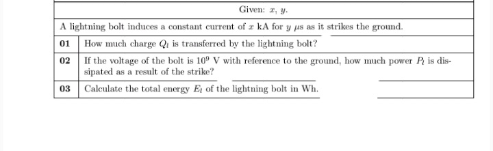Given: r, y.
A lightning bolt induces a constant current of r kA for y us as it strikes the ground.
01 How much charge Qi is transferred by the lightning bolt?
02 If the voltage of the bolt is 10° V with reference to the ground, how much power P is dis-
sipated as a result of the strike?
03 Calculate the total energy E of the lightning bolt in Wh.
