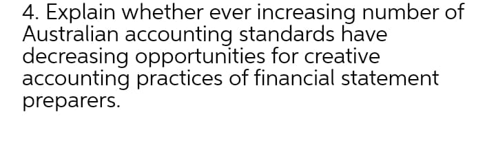 4. Explain whether ever increasing number of
Australian accounting standards have
decreasing opportunities for creative
accounting practices of financial statement
preparers.
