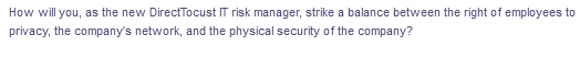 How will you, as the new DirectTocust IT risk manager, strike a balance between the right of employees to
privacy, the company's network, and the physical security of the company?
