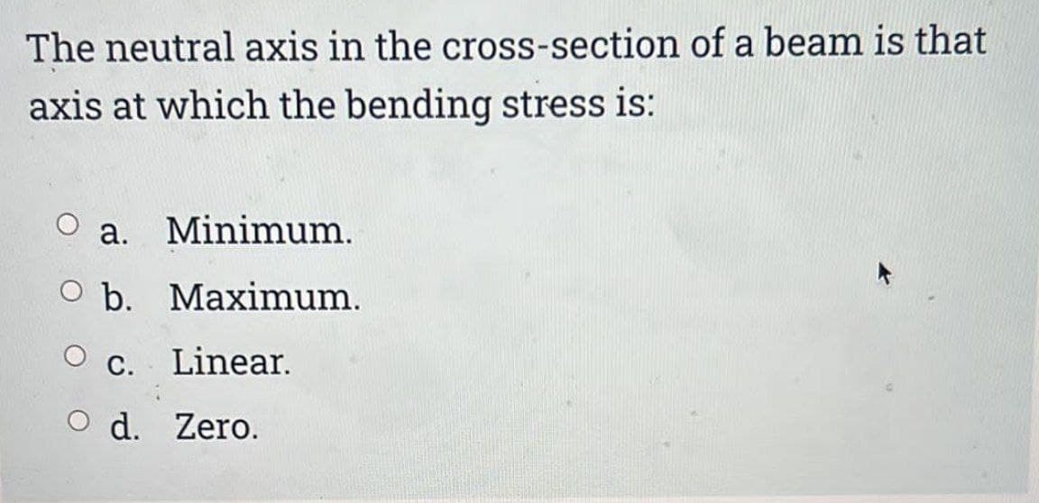 The neutral axis in the cross-section of a beam is that
axis at which the bending stress is:
O a. Minimum.
O b. Maximum.
C. Linear.
O d. Zero.
