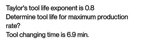 Taylor's tool life exponent is 0.8
Determine tool life for maximum production
rate?
Tool changing time is 6.9 min.
