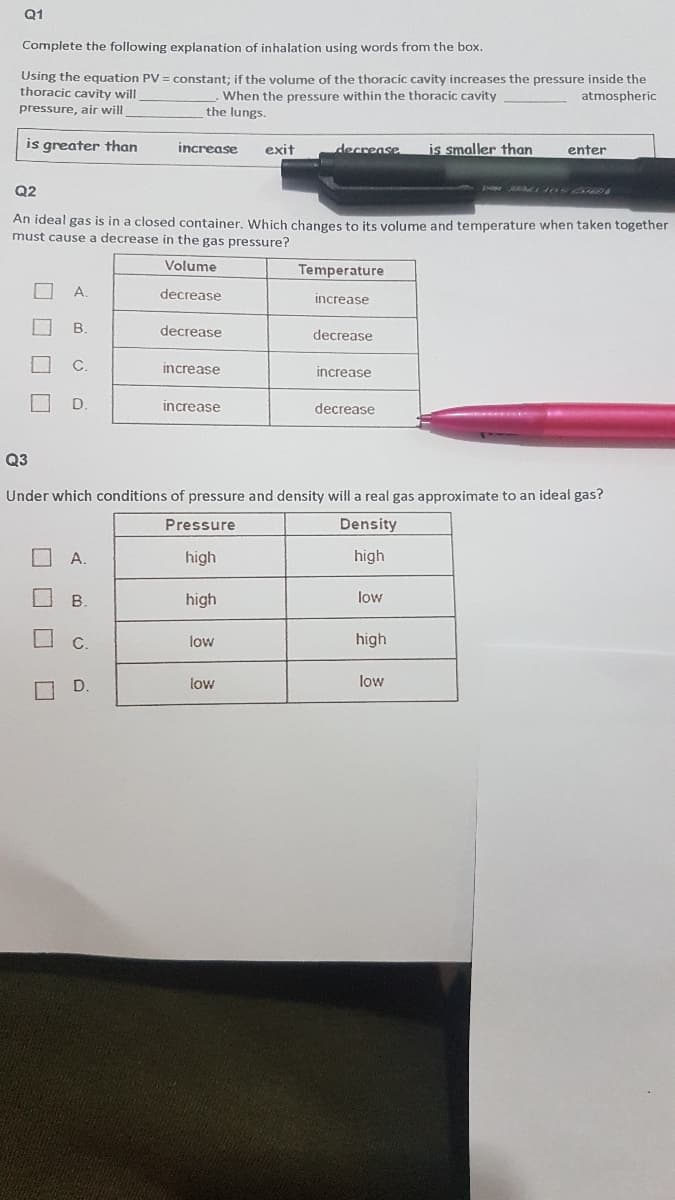 Q1
Complete the following explanation of inhalation using words from the box.
Using the equation PV = constant; if the volume of the thoracic cavity increases the pressure inside the
thoracic cavity will
When the pressure within the thoracic cavity
the lungs.
atmospheric
pressure, air will
is greater than
increase
exit
decrease
is smaller than
enter
Q2
An ideal gas is in a closed container. Which changes to its volume and temperature when taken together
must cause a decrease in the gas pressure?
Volume
Temperature
A
decrease
increase
B.
decrease
decrease
C.
increase
increase
D.
increase
decrease
Q3
Under which conditions of pressure and density will a real gas approximate to an ideal gas?
Pressure
Density
A.
high
high
B.
high
low
C.
low
high
O D.
low
low
O O O O
