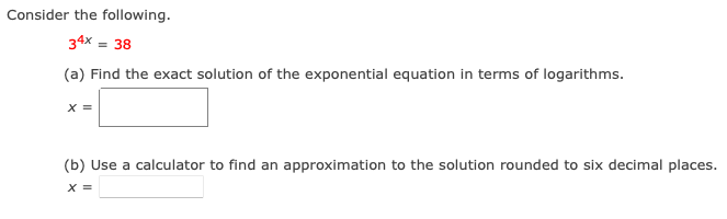 Consider the following.
34x = 38
(a) Find the exact solution of the exponential equation in terms of logarithms.
x =
(b) Use a calculator to find an approximation to the solution rounded to six decimal places.
X =
