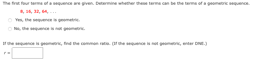 The first four terms of a sequence are given. Determine whether these terms can be the terms of a geometric sequence.
8, 16, 32, 64, ...
Yes, the sequence is geometric.
No, the sequence is not geometric.
If the sequence is geometric, find the common ratio. (If the sequence is not geometric, enter DNE.)
r =
