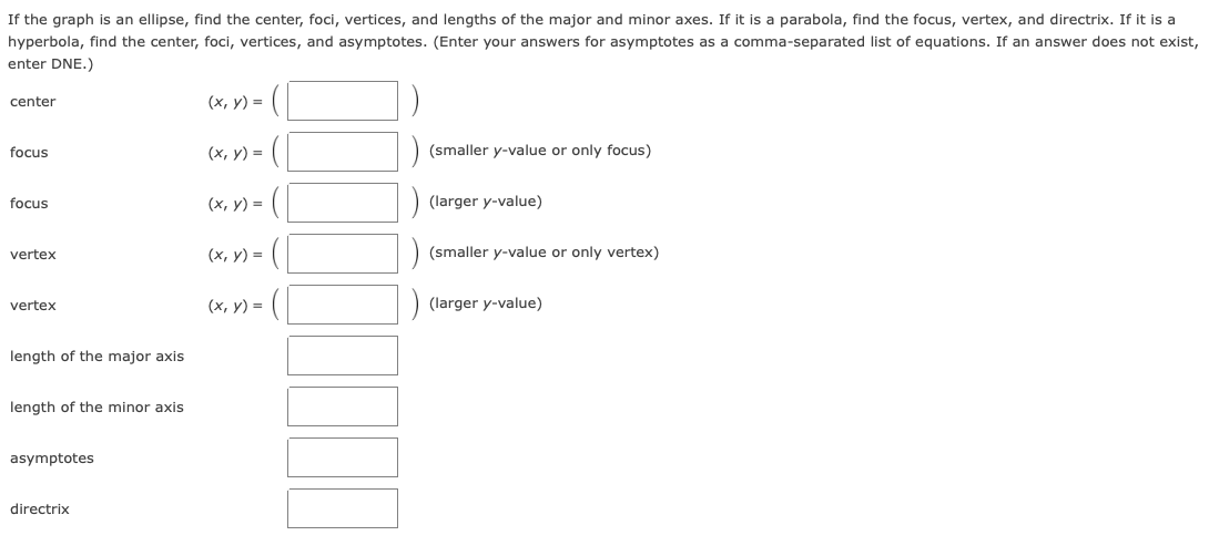 If the graph is an ellipse, find the center, foci, vertices, and lengths of the major and minor axes. If it is a parabola, find the focus, vertex, and directrix. If it is a
hyperbola, find the center, foci, vertices, and asymptotes. (Enter your answers for asymptotes as a comma-separated list of equations. If an answer does not exist,
enter DNE.)
(x, y) =
center
focus
(х, у) —
(smaller y-value or only focus)
(x, y) = (
(larger y-value)
focus
(x, y) = (
(smaller y-value or only vertex)
vertex
vertex
(x, y) = |
(larger y-value)
length of the major axis
length of the minor axis
asymptotes
directrix
