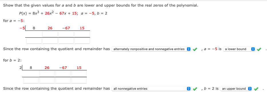 Show that the given values for a and b are lower and upper bounds for the real zeros of the polynomial.
P(x) = 8x3 + 26x² – 67x + 15; a = -5, b = 2
for a = -5:
-5 8
26
-67
15
Since the row containing the quotient and remainder has alternately nonpositive and nonnegative entries
, a = -5 is a lower bound
for b = 2:
2 8
26
-67
15
Since the row containing the quotient and remainder has all nonnegative entries
O V ,b = 2 is an upper bound e
