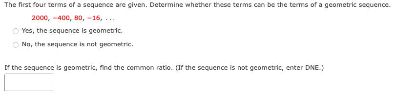 The first four terms of a sequence are given. Determine whether these terms can be the terms of a geometric sequence.
2000, -400, 80, –16, ...
Yes, the sequence is geometric.
No, the sequence is not geometric.
If the sequence is geometric, find the common ratio. (If the sequence is not geometric, enter DNE.)
