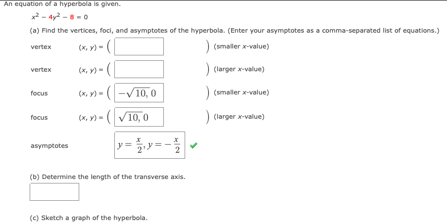 An equation of a hyperbola is given.
x? - 4y2 – 8 = 0
(a) Find the vertices, foci, and asymptotes of the hyperbola. (Enter your asymptotes as a comma-separated list of equations.)
(x, y) =
) (smaller x-value)
vertex
(x, y) = (
(larger x-value)
vertex
(x, y) = (-V10, 0
-/10, 0
(smaller x-value)
focus
у) 3
focus
(x, y) = ( V10, 0
(larger x-value)
asymptotes
y =
2
(b) Determine the length of the transverse axis.
(c) Sketch a graph of the hyperbola.
