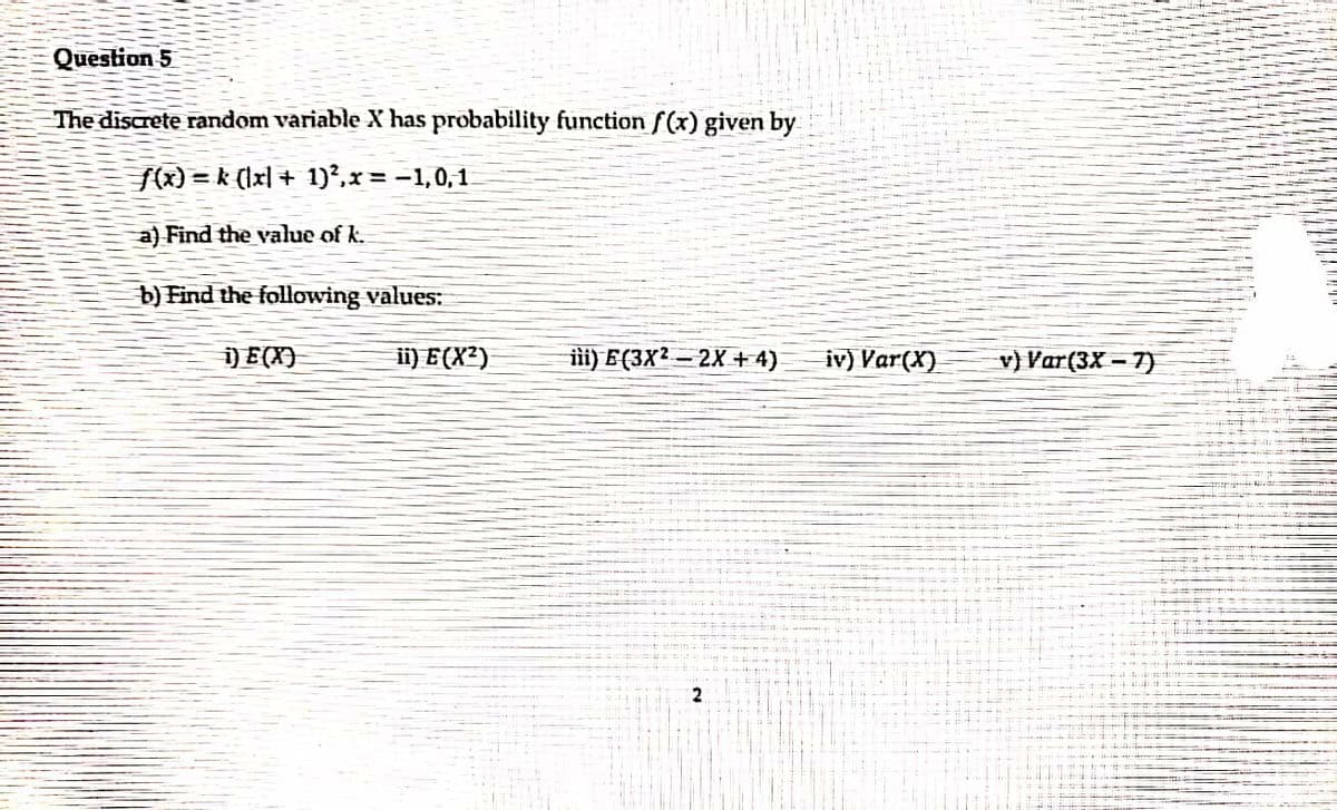 Question 5
The discrete random variable X has probability function f(x) given by
f(x) = k (lxl + 1)²,x = -1,0,1
a) Find the value of k.
b) Find the following values:
) E(X)
ii) E(X²)
ilii) E (3X² – 2X + 4)
iv) Var(X)
v) Var(3X – 7)
2.
