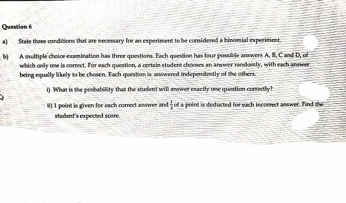 Question 6
a)
State three conditions that are necessary for an experiment to be considered a binomial experiment.
b)
which only one is correct. For each question, a certain student chooses an answer randomly, with each answer
being equally likely to be chosen, Each question is answered independently of the others.
A multiple choice examination has three questions. Each question has four possible answers A, B, C and D, of
i) What is the probability that the student will answer exactly one question correctly?-
ii) 1 point is given for each correct answer and of a point is deducted for each incorrect answer. Find the
student's expected score.
