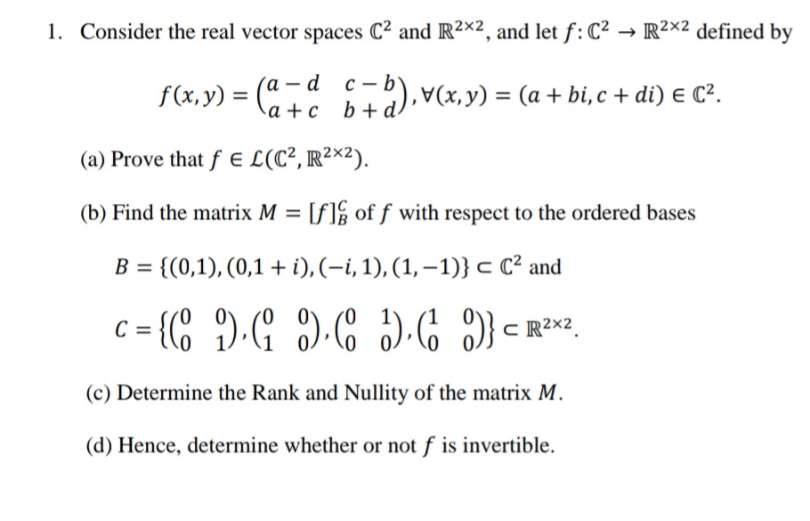 1. Consider the real vector spaces C² and IR2×2, and let f: C² → R²×² defined by
f(x, y) = ("
'а — d
a + c _b+d.
с — b
b+ a),V(x, y) = (a + bi,c + di) E C².
(a) Prove that f E L(C², R²×²).
(b) Find the matrix M = [f]½ of f with respect to the ordered bases
= {(0,1), (0,1 + i), (-i, 1), (1, – 1)} c C² and
(c) Determine the Rank and Nullity of the matrix M.
(d) Hence, determine whether or not f is invertible.
