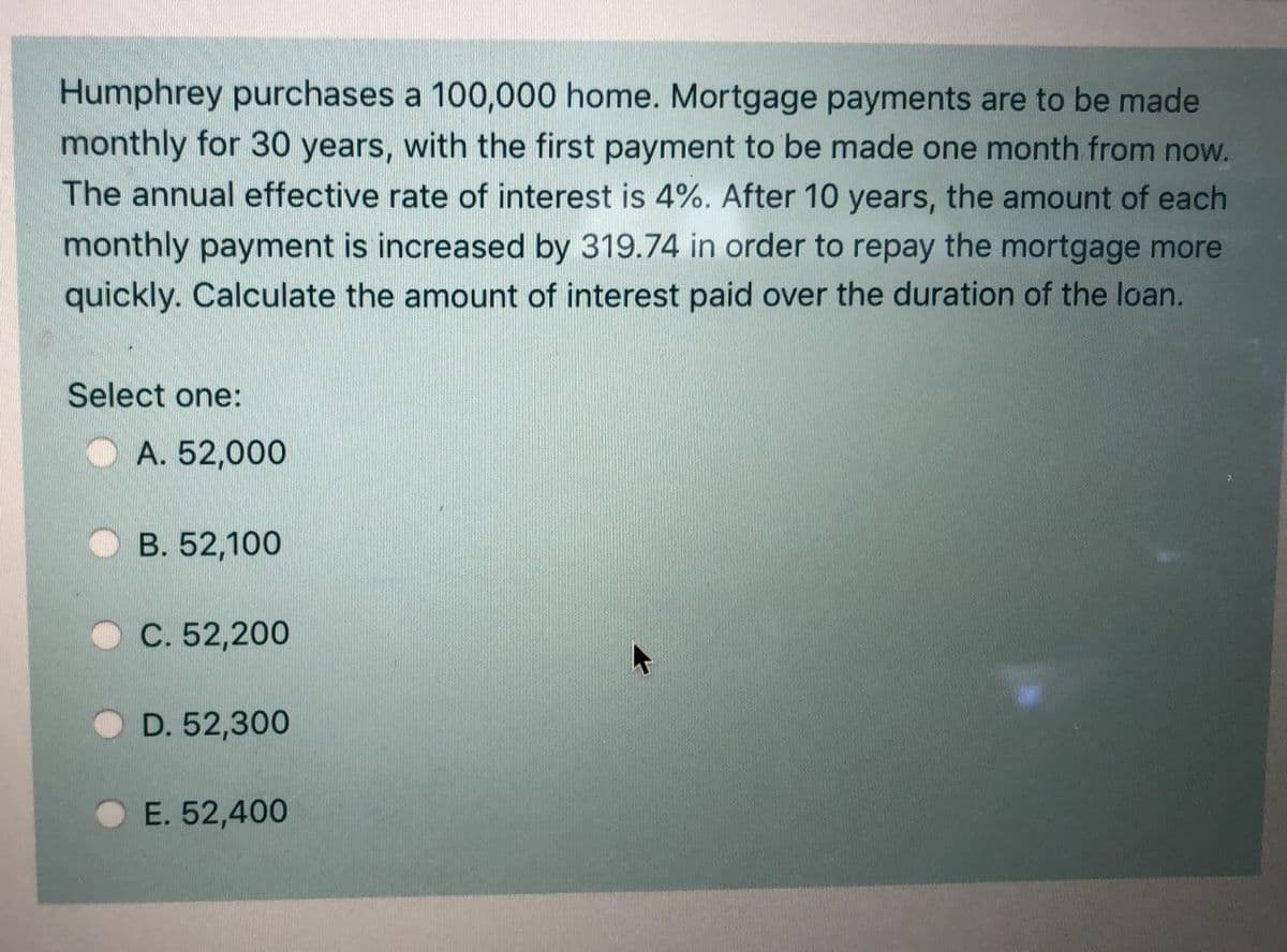 Humphrey purchases a 100,000 home. Mortgage payments are to be made
monthly for 30 years, with the first payment to be made one month from now.
The annual effective rate of interest is 4%. After 10 years, the amount of each
monthly payment is increased by 319.74 in order to repay the mortgage more
quickly. Calculate the amount of interest paid over the duration of the loan.
Select one:
O A. 52,000
B. 52,100
C. 52,200
D. 52,300
E. 52,400
