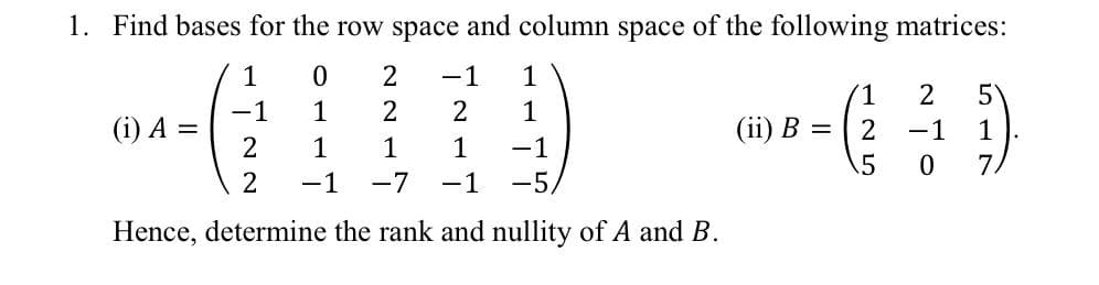 1. Find bases for the row space and column space of the following matrices:
1
-1
1
1
2
-1
(i) A =
1
2
1
(ii) В %3
-1
1
1
1
1
-1
.5
7.
2
-1
-7
-1
-5,
Hence, determine the rank and nullity of A and B.
