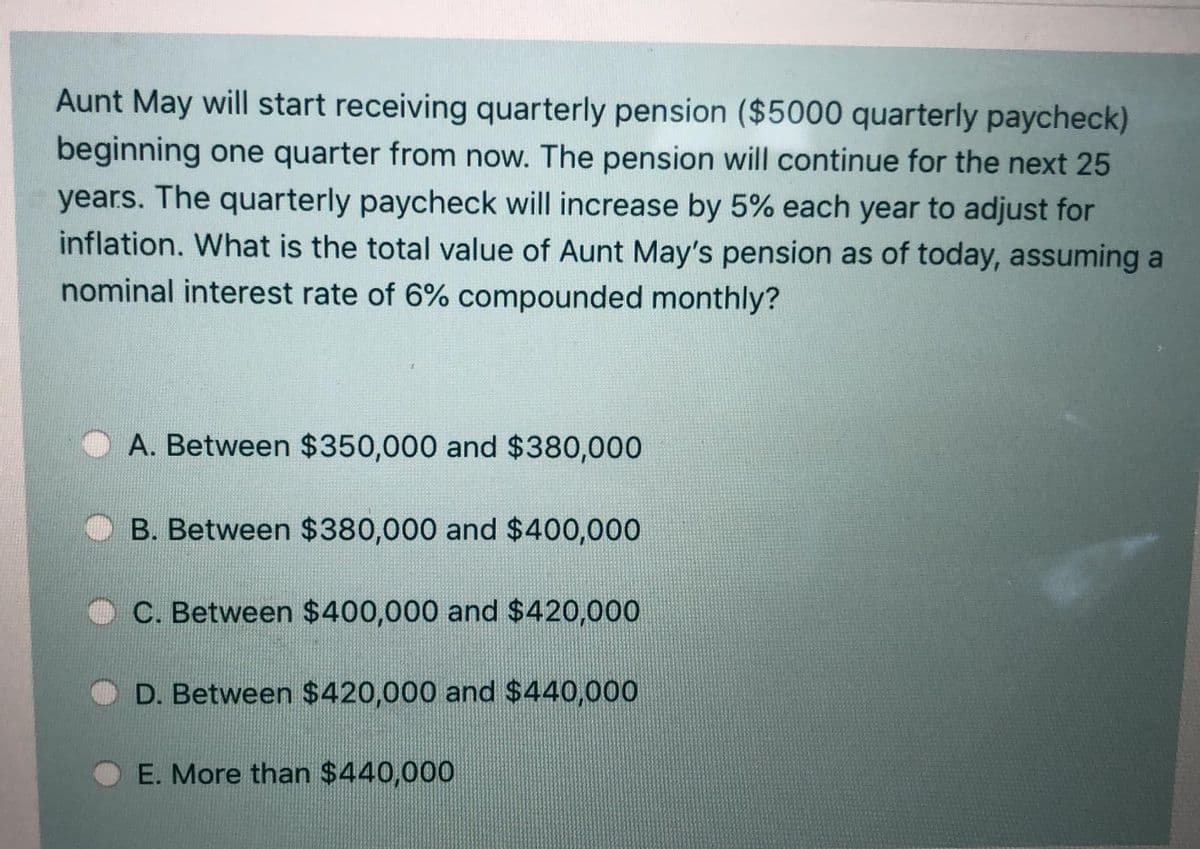 Aunt May will start receiving quarterly pension ($5000 quarterly paycheck)
beginning one quarter from now. The pension will continue for the next 25
years. The quarterly paycheck will increase by 5% each year to adjust for
inflation. What is the total value of Aunt May's pension as of today, assuming a
nominal interest rate of 6% compounded monthly?
A. Between $350,000 and $380,000
B. Between $380,000 and $400,000
C. Between $400,000 and $420,000
D. Between $420,000 and $440,000
E. More than $440,000
