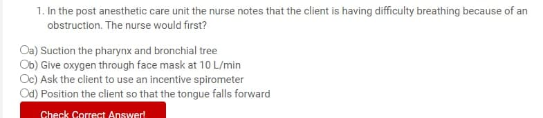 1. In the post anesthetic care unit the nurse notes that the client is having difficulty breathing because of an
obstruction. The nurse would first?
Oa) Suction the pharynx and bronchial tree
Ob) Give oxygen through face mask at 10 L/min
Oc) Ask the client to use an incentive spirometer
Od) Position the client so that the tongue falls forward
Check Correct Answer!
