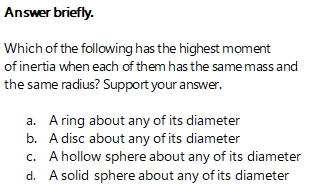 Answer briefly.
Which of the following has the highest moment
of inertia when each of them has the same mass and
the same radius? Support your answer.
a. A ring about any of its diameter
b. A disc about any of its diameter
c. A hollow sphere about any of its diameter
d. A solid sphere about any of its diameter
