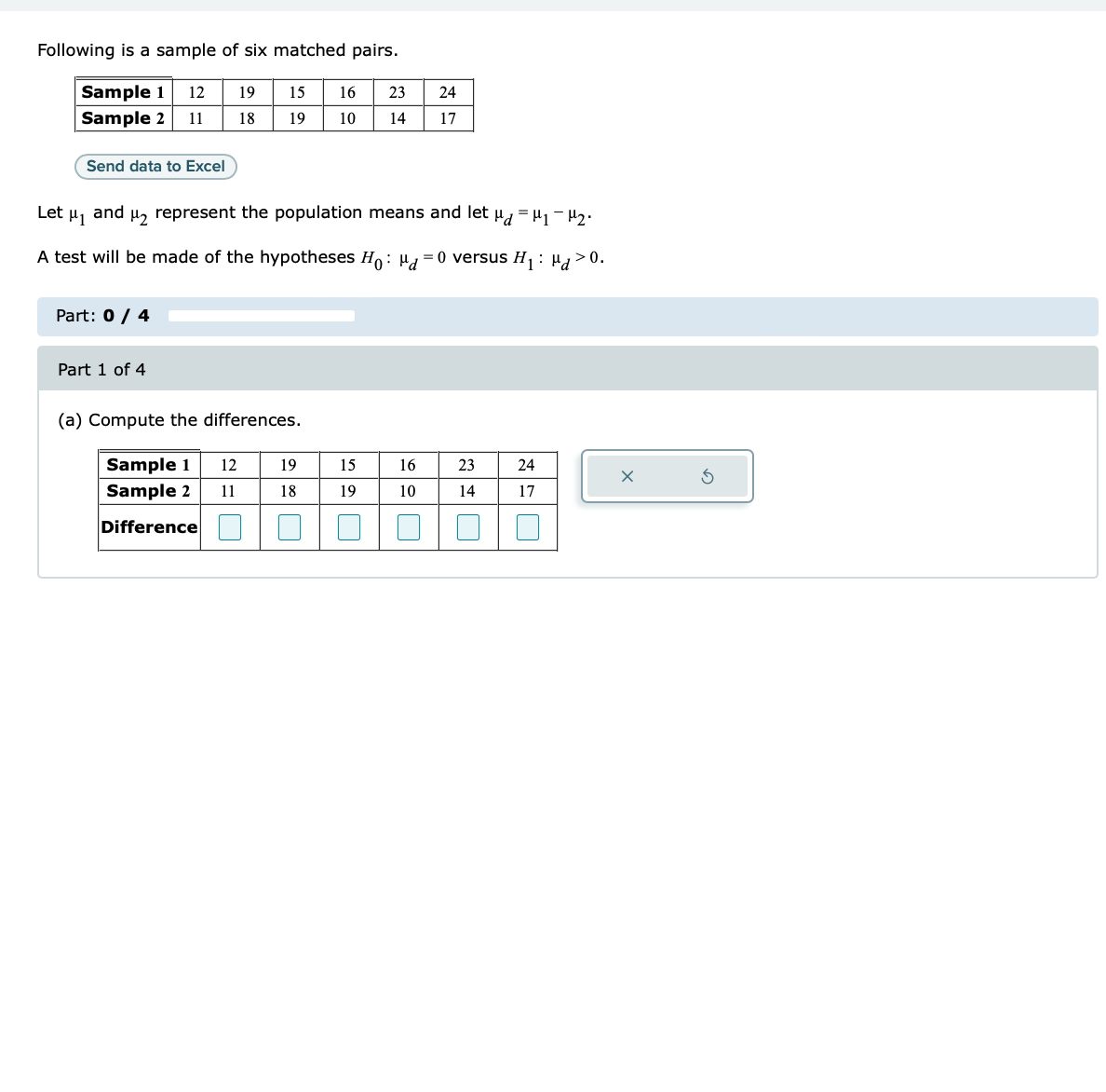 Following is a sample of six matched pairs.
12
Sample 1
Sample 2 11
Send data to Excel
Part: 0 / 4
19
18
Part 1 of 4
15 16
19
10
Let μ1
and μ₂ represent the population means and let μd = μ₁ −μ₂.
A test will be made of the hypotheses Ho: d=0 versus H₁: Hd>0.
(a) Compute the differences.
12
Sample 1
Sample 2 11
Difference
19
18
23
14
15
19
24
17
16
10
23
14
24
17
r