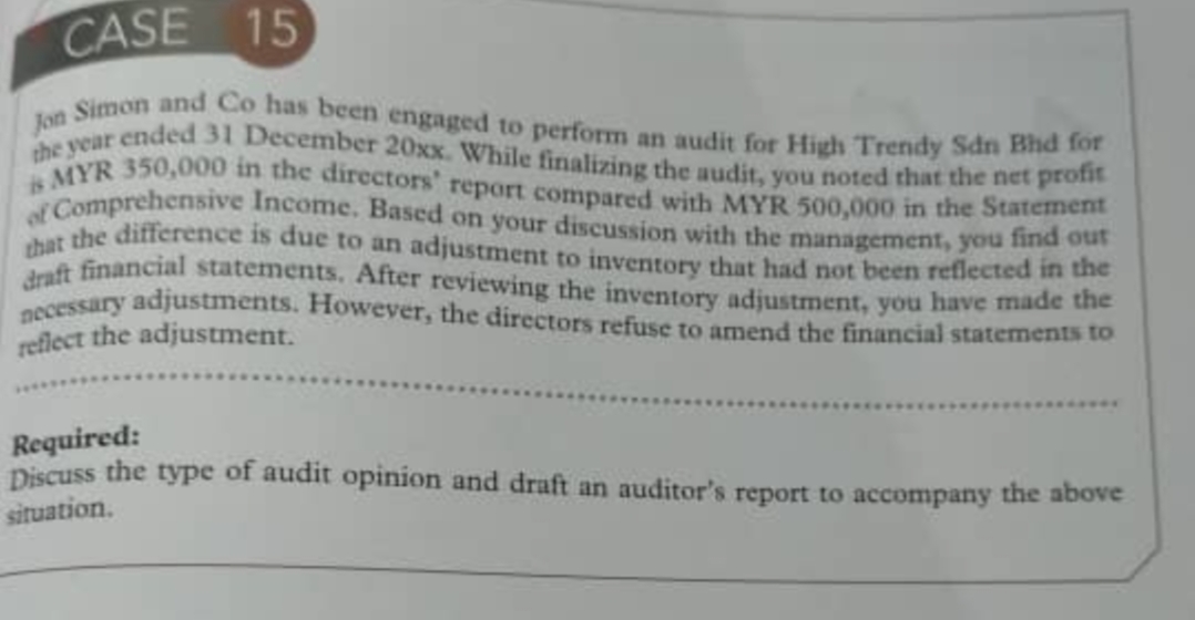 necessary adjustments. However, the directors refuse to amend the financial statements to
that the difference is due to an adjustment to inventory that had not been reflected in the
of Comprehensive Income. Based on your discussion with the management, you find out
is MYR 350,000 in the directors' report compared with MYR 500,000 in the Statement
the year ended 31 December 20xx. While finalizing the audit, you noted that the net profit
Jon Simon and Co has been engaged to perform an audit for High Trendy Sdn Bhd for
CASE 15
dnft financial statements, After reviewing the inventory adjustment, you have made the
reflect the adjustment.
Required:
Discuss the type of audit opinion and draft an auditor's report to accompany the above
situation.
