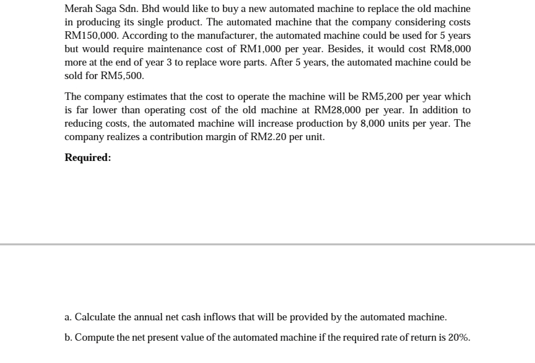 Merah Saga Sdn. Bhd would like to buy a new automated machine to replace the old machine
in producing its single product. The automated machine that the company considering costs
RM150,000. ACcording to the manufacturer, the automated machine could be used for 5 years
but would require maintenance cost of RM1,000 per year. Besides, it would cost RM8,000
more at the end of year 3 to replace wore parts. After 5 years, the automated machine could be
sold for RM5,500.
The company estimates that the cost to operate the machine will be RM5,200 per year which
is far lower than operating cost of the old machine at RM28,000 per year. In addition to
reducing costs, the automated machine will increase production by 8,000 units per year. The
company realizes a contribution margin of RM2.20 per unit.
Required:
a. Calculate the annual net cash inflows that will be provided by the automated machine.
b. Compute the net present value of the automated machine if the required rate of return is 20%.
