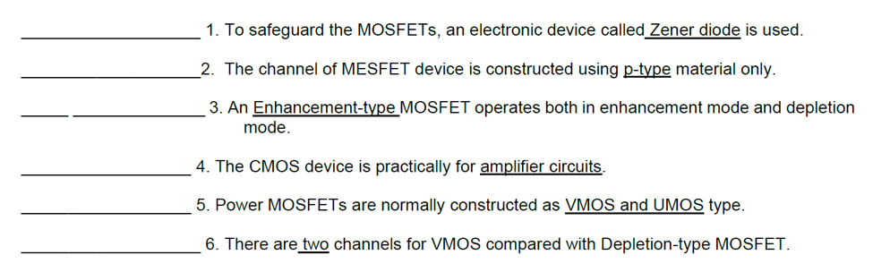 1. To safeguard the MOSFETS, an electronic device called Zener diode is used.
2. The channel of MESFET device is constructed using p-type material only.
3. An Enhancement-type MOSFET operates both in enhancement mode and depletion
mode.
4. The CMOS device is practically for amplifier circuits.
5. Power MOSFETs are normally constructed as VMOS and UMOS type.
6. There are two channels for VMOS compared with Depletion-type MOSFET.
