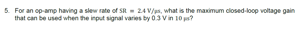 5. For an op-amp having a slew rate of SR = 2.4 V/µs, what is the maximum closed-loop voltage gain
that can be used when the input signal varies by 0.3 V in 10 us?