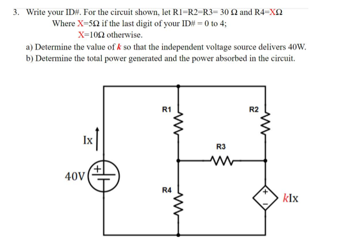 3. Write your ID#. For the circuit shown, let R1=R2=R3= 30 Q and R4=XQ
Where X=52 if the last digit of your ID# = 0 to 4;
X=102 otherwise.
a) Determine the value of k so that the independent voltage source delivers 40W.
b) Determine the total power generated and the power absorbed in the circuit.
R1
R2
Ix
R3
40V
R4
kIx

