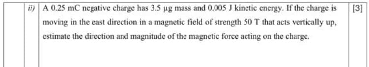 ii) A 0.25 mC negative charge has 3.5 µg mass and 0.005 J kinetic energy. If the charge is
[3]
moving in the east direction in a magnetic field of strength 50 T that acts vertically up,
estimate the direction and magnitude of the magnetic force acting on the charge.
