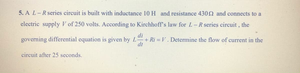 5. A L-R series circuit is built with inductance 10 H and resistance 4302 and connects to a
electric supply V of 250 volts. According to Kirchhoff's law for L -R series circuit , the
di
governing differential equation is given by L + Ri = V. Determine the flow of current in the
dt
circuit after 25 seconds.
