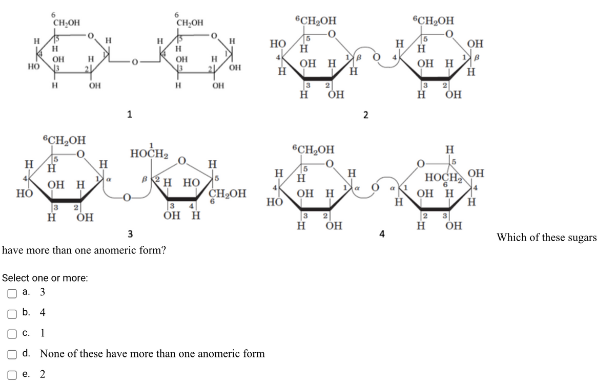 6.
6.
CH,OH
CH,OH
6CH2OH
6CH2OH
5
Но
H
H
H
OH
H
OH
H
OH
H
но
OH
H
OH H
N3
OH
H
OH
H.
OH
3
3
ÓH
н он
1
2
6CH2OH
6CH2OH
HOCH,
H
H
5
OH
H
H
H
|5
H
H
4
Он Н
Но
НОСН
4
OH H
BRH HỌ
a
4
1
a K1
CH2OH
Он Н
HỎ
3
ОН
2
ОН Н
2 3
ÓH
3 2
3
4
Which of these sugars
have more than one anomeric form?
Select one or more:
а. 3
b. 4
1
d. None of these have more than one anomeric form
е. 2
C.
