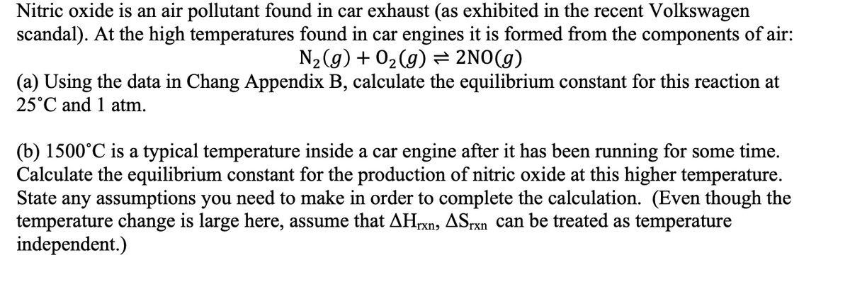 Nitric oxide is an air pollutant found in car exhaust (as exhibited in the recent Volkswagen
scandal). At the high temperatures found in car engines it is formed from the components of air:
N2(g) + 02(g) = 2NO(g)
(a) Using the data in Chang Appendix B, calculate the equilibrium constant for this reaction at
25°C and 1 atm.
(b) 1500°C is a typical temperature inside a car engine after it has been running for some time.
Calculate the equilibrium constant for the production of nitric oxide at this higher temperature.
State any assumptions you need to make in order to complete the calculation. (Even though the
temperature change is large here, assume that AHrxn, ASrxn can be treated as temperature
independent.)
