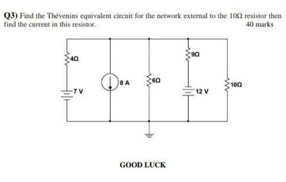 Q3) Find the Thévenins equivalent circuit for the network external to the 102 resistor then
find the current in this resistor.
40 marks
40
8 A
100
12 V
GOOD LUCK
