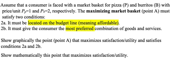 Assume that a consumer is faced with a market basket for pizza (P) and burritos (B) with
price/unit Pp=1 and Pb=2, respectively. The maximizing market basket (point A) must
satisfy two conditions:
2a. It must be located on the budget line (meaning affordable).
2b. It must give the consumer the most preferred combination of goods and services.
Show graphically the point (point A) that maximizes satisfaction/utility and satisfies
conditions 2a and 2b.
Show mathematically this point that maximizes satisfaction/utility.