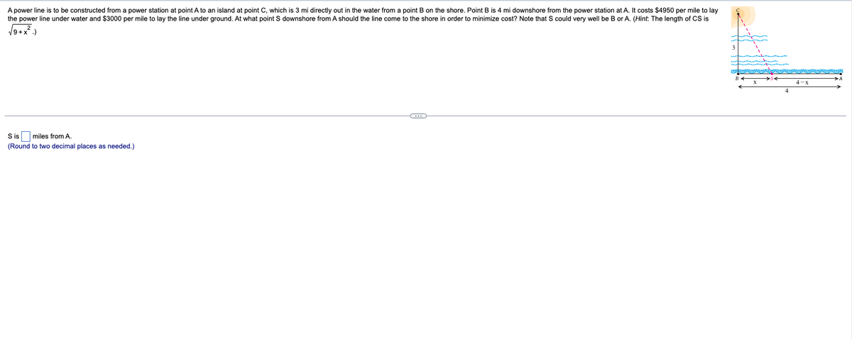 A power line is to be constructed from a power station at point A to an island at point C, which is 3 mi directly out in the water from a point B on the shore. Point B is 4 mi downshore from the power station at A. It costs $4950 per mile to lay
the power line under water and $3000 per mile to lay the line under ground. At what point S downshore from A should the line come to the shore in order to minimize cost? Note that could very well be B or A. (Hint: The length of CS is
√9+x².)
S is miles from A.
(Round to two decimal places as needed.)
C
4-x