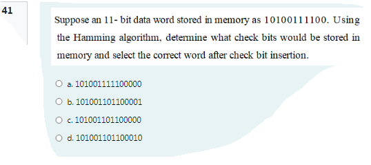 41
Suppose an 11- bit data word stored in memory as 10100111100. Using
the Hamming algorithm, detemine what check bits would be stored in
memory and select the correct word after check bit insertion.
O a. 101001111100000
O b. 101001101100001
O. 101001101100000
O d. 101001101100010
