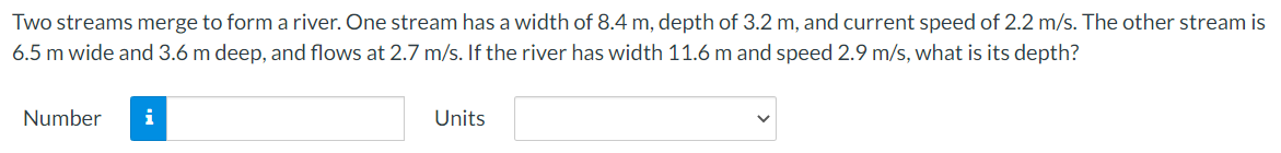 Two streams merge to form a river. One stream has a width of 8.4 m, depth of 3.2 m, and current speed of 2.2 m/s. The other stream is
6.5 m wide and 3.6 m deep, and flows at 2.7 m/s. If the river has width 11.6 m and speed 2.9 m/s, what is its depth?
Number
i
Units
