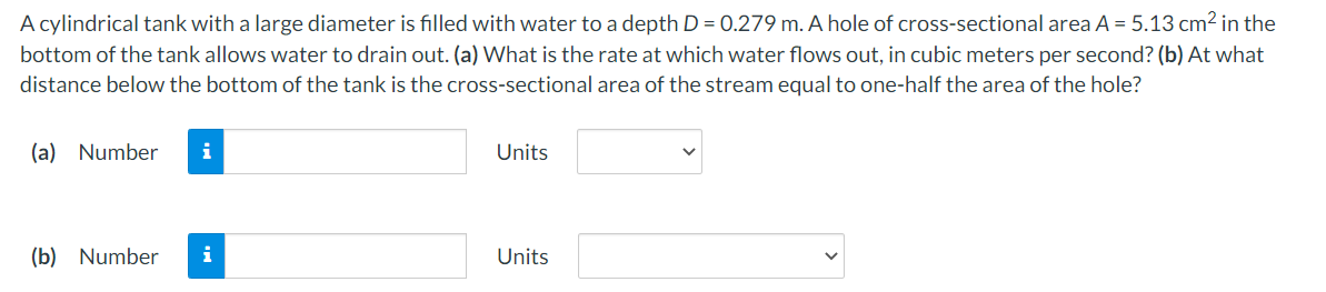 A cylindrical tank with a large diameter is filled with water to a depth D = 0.279 m. A hole of cross-sectional area A = 5.13 cm2 in the
bottom of the tank allows water to drain out. (a) What is the rate at which water flows out, in cubic meters per second? (b) At what
distance below the bottom of the tank is the cross-sectional area of the stream equal to one-half the area of the hole?
(a) Number
Units
(b) Number
i
Units
