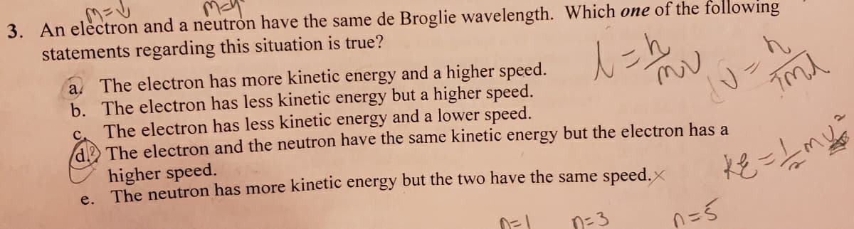 3. An electron and a neutron have the same de Broglie wavelength. Which one of the following
statements regarding this situation is true?
l=h₂
10=h
Fmd
a. The electron has more kinetic energy and a higher speed.
b. The electron has less kinetic energy but a higher speed.
The electron has less kinetic energy and a lower speed.
d2 The electron and the neutron have the same kinetic energy but the electron has a
C.
higher speed.
e. The neutron has more kinetic energy but the two have the same speed.
0=1
n=3
n=s