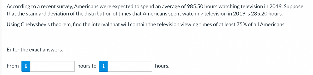 According to a recent survey, Americans were expected to spend an average of 985.50 hours watching television in 2019. Suppose
that the standard deviation of the distribution of times that Americans spent watching television in 2019 is 285.20 hours.
Using Chebyshev's theorem, find the interval that will contain the television viewing times of at least 75% of all Americans.
Enter the exact answers.
From i
hours to i
hours.
